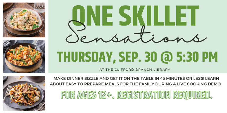 One Skillet Sensations Thursday, sep. 30 @ 5:30 pm at the Clifford Branch Library Make dinner sizzle and get it on the table in 45 minutes or less!  Learn about easy to prepare meals for the family  during a live cooking demo. For ages 12+. Registration required. 
