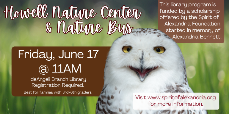 Howell Nature Center & Nature Bus deAngeli Branch Library Friday, June 17  @ 11AM Registration Required. Best for families with 3rd-6th graders. This library program is funded by a scholarship offered by the Spirit of Alexandria Foundation, started in memory of Alexandria Bennett. Visit www.spiritofalexandria.org for more information. 