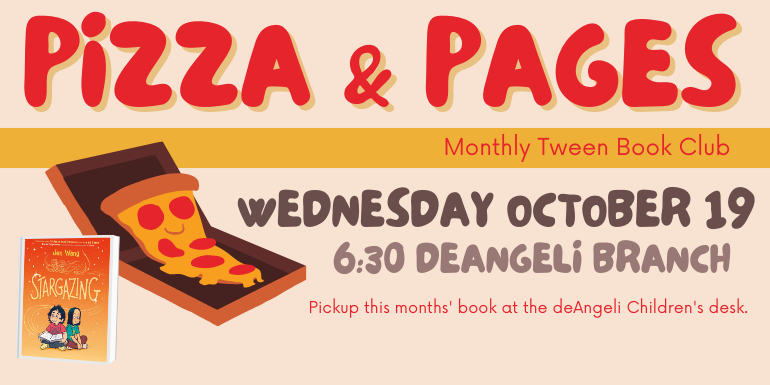Pizza & Pages Monthly Tween Book Club Wednesday October 19 6:30 deAngeli Branch Pickup this months' book at the deAngeli Children's desk.
