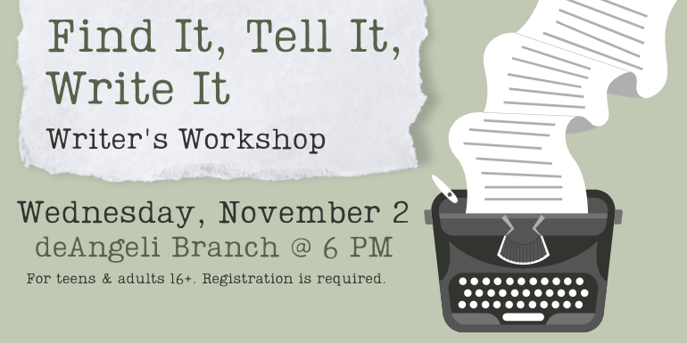 Find It, Tell It, Write It Writer's Workshop Wednesday, November 2 deAngeli Branch @ 6 PM For teens & adults 16+. Registration is required.
