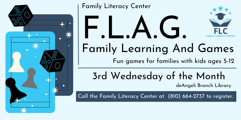 F.L.A.G. Family Learning And Games Fun games for families with kids ages 5-12 Family Literacy Center 3rd Wednesday of the Month deAngeli Branch Library Call the Family Literacy Center at  (810) 664-2737 to register.