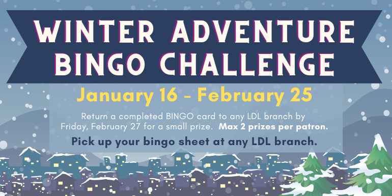 winter adventure bingo challenge Return a completed BINGO card to any LDL branch by  Friday, February 27 for a small prize.  Max 2 prizes per patron. January 16 - February 25 Pick up your bingo sheet at any LDL branch.