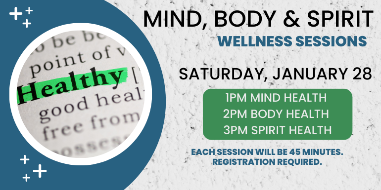 Mind, Body & Spirit Wellness Sessions Saturday, January 28 1pm Mind Health   2pm Body Health  3pm Spirit Health Each session will be 45 minutes.  Registration required.