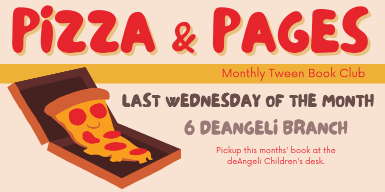Pizza & Pages Monthly Tween Book Club 6 PM deAngeli Last Wednesday of the month Pickup this months' book at the deAngeli Children's desk.