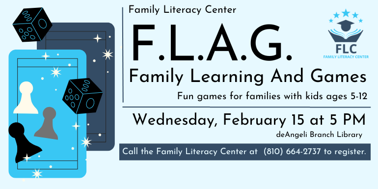  F.L.A.G. Family Learning And Games Fun games for families with kids ages 5-12 Family Literacy Center Wednesday, February 15 at 5 PM deAngeli Branch Library Call the Family Literacy Center at  (810) 664-2737 to register.