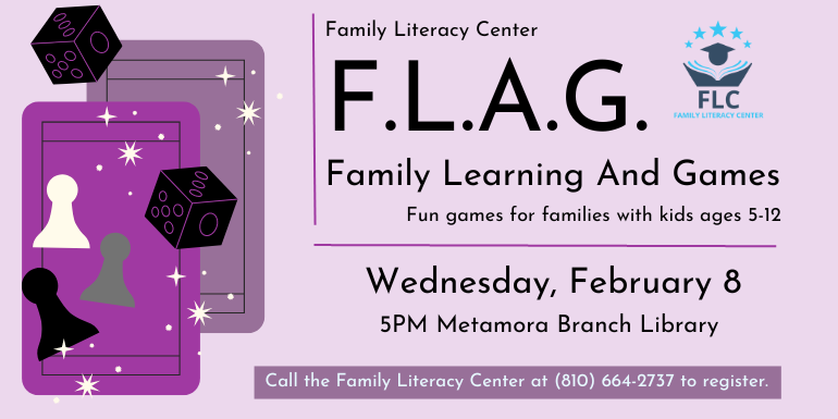  F.L.A.G. Family Learning And Games Fun games for families with kids ages 5-12 Family Literacy Center Wednesday, February 8 5PM Metamora Branch Library Call the Family Literacy Center at (810) 664-2737 to register.