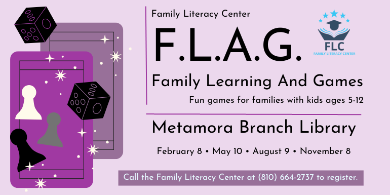  F.L.A.G. Family Learning And Games Fun games for families with kids ages 5-12 Metamora Branch Library Call the Family Literacy Center at (810) 664-2737 to register. February 8 • May 10 • August 9 • November 8