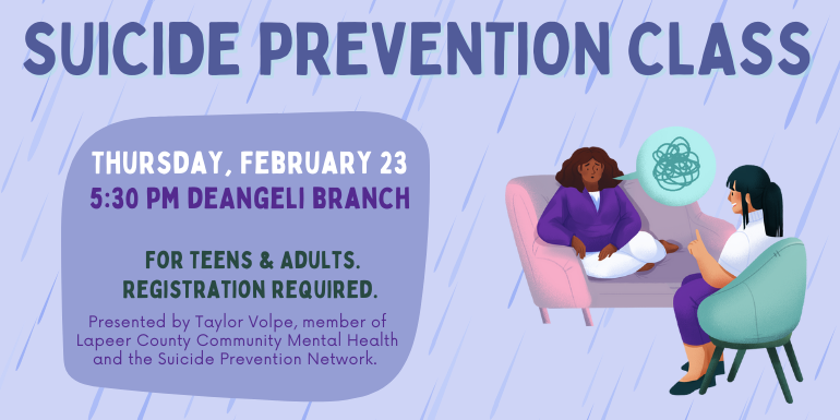 Thursday, February 23 Suicide Prevention Class 5:30 PM deAngeli Branch For Teens & Adults. Registration required. Presented by Taylor Volpe, member of Lapeer County Community Mental Health and the Suicide Prevention Network.