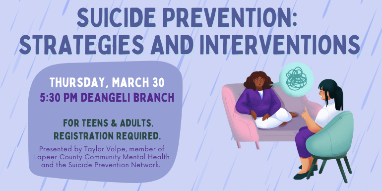 Thursday, March 30 Suicide Prevention:  Strategies and Interventions 5:30 PM deAngeli Branch For Teens & Adults. Registration required. Presented by Taylor Volpe, member of Lapeer County Community Mental Health and the Suicide Prevention Network.
