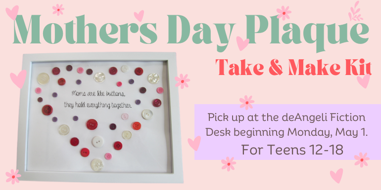 Mothers Day Plaque Take & Make Kit For Teens 12-18 Pick up at the deAngeli Fiction Desk beginning Monday, May 1.
