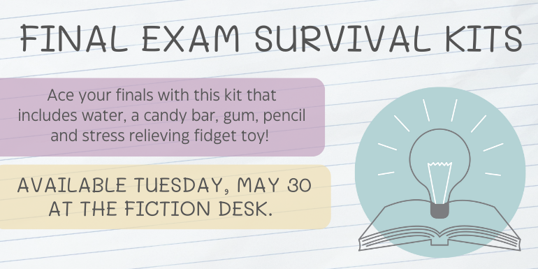 Final Exam Survival Kits Ace your finals with a this kit that includes water, a candy bar, gum, pencil and stress relieving fidget toy! Available Monday, May 29 at The Fiction Desk.