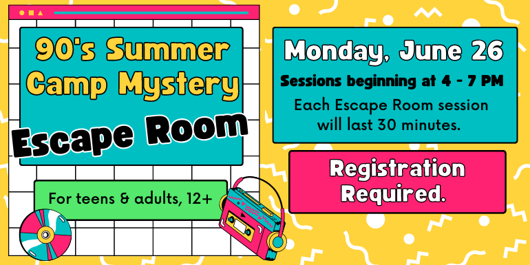90's Summer Camp Mystery Monday, June 26 Escape Room Sessions beginning at 4 - 7 PM For teens & adults, 12+ Each Escape Room session will last 30 minutes. Registration Required.