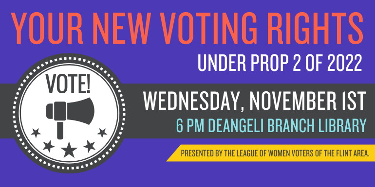 Your New Voting Rights Under Prop 2 of 2022 Wednesday, November 1st 6 pm deAngeli Branch Library Presented by The League of Women Voters of the Flint Area.