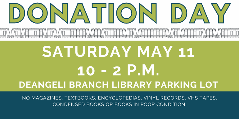 Donation   Day Donation   Day Saturday May 11 10 - 2 p.m.  deAngeli Branch Library Parking Lot no magazines, textbooks, encyclopedias, vinyl records, VHS TAPES, Condensed Books or books in poor condition.