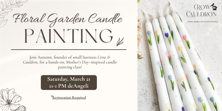 Painting Floral Garden Candle Saturday, March 21 11-1 PM deAngeli Registration Required Join Autumn, founder of small business Crow & Cauldron, for a hands-on, Mother’s Day–inspired candle painting class!