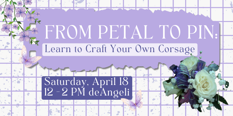 From Petal to Pin: Learn to Craft Your Own Corsage  Saturday, April 18 12 - 2 PM deAngeli
