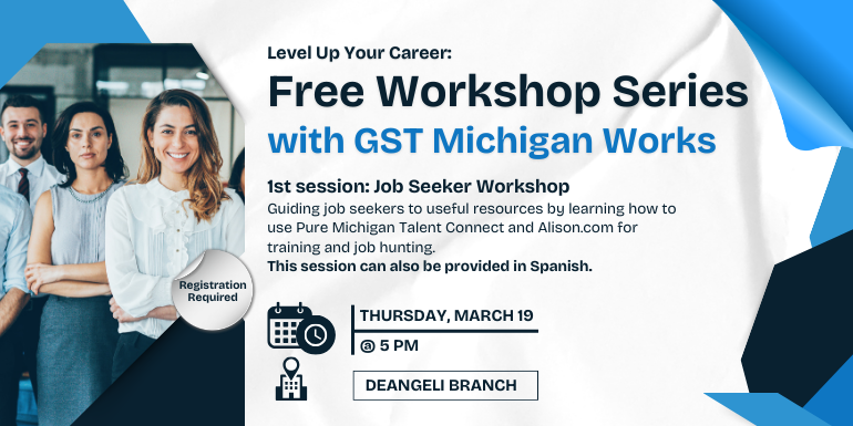 Thursday, March 19 @ 5 Pm deangeli branch Free Workshop Series with GST Michigan Works Level Up Your Career: Registration Required 1st session: Job Seeker Workshop Guiding job seekers to useful resources by learning how to use Pure Michigan Talent Connect and Alison.com for training and job hunting.  This session can also be provided in Spanish.