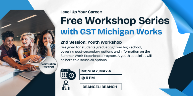 Monday, may 4 @ 5 Pm deangeli branch Free Workshop Series with GST Michigan Works Level Up Your Career: Registration Required 2nd Session: Youth Workshop Designed for students graduating from high school, covering post-secondary options and information on the Summer Work Experience Program. A youth specialist will be here to discuss all options.