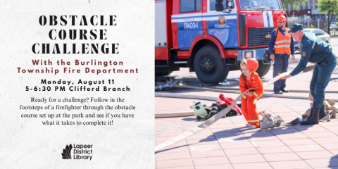 OBSTACLE COURSE CHALLENGE Ready for a challenge? Follow in the footsteps of a firefighter through the obstacle course set up at the park and see if you have what it takes to complete it! Monday, August 11 5-6:30 PM Clifford Branch With the Burlington Township Fire Department