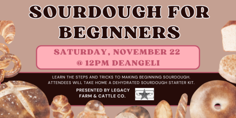 Saturday, November 22  @ 12PM Deangeli Learn the steps and tricks to making beginning sourdough. Attendees will take home a dehydrated sourdough starter kit. Sourdough for Beginners presented by Legacy Farm & Cattle co.