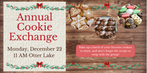  Annual Cookie Exchange Bake up a batch of your favorite cookies to share, and don’t forget the recipe to swap with the group! Monday, December 22 11 AM Otter Lake