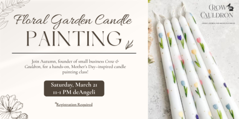 Painting Floral Garden Candle Saturday, March 21 11-1 PM deAngeli Registration Required Join Autumn, founder of small business Crow & Cauldron, for a hands-on, Mother’s Day–inspired candle painting class!