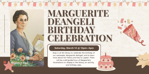 Marguerite deAngeli Birthday Celebration Saturday, March 14 @ 12pm–4pm Stop in at the library to celebrate the birthday of our namesake, Marguerite deAngeli, and to learn more about her history and ties to Lapeer. There will be a self guided tour of Marguerite's illustrations on display in the library, an activity, and birthday cake.