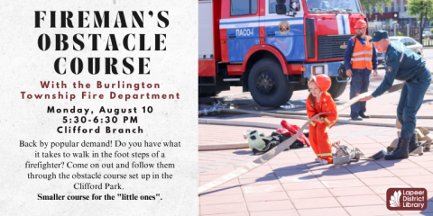 Fireman's Obstacle Course Back by popular demand! Do you have what it takes to walk in the foot steps of a firefighter? Come on out and follow them through the obstacle course set up in the Clifford Park.  Smaller course for the "little ones". Monday, August 10 5:30-6:30 PM Clifford Branch With the Burlington Township Fire Department