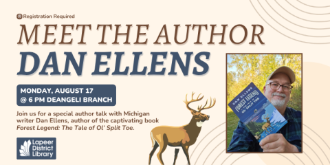 monday, August 17 @ 6 PM deAngeli Branch  Dan Ellens Meet the Author Join us for a special author talk with Michigan writer Dan Ellens, author of the captivating book Forest Legend: The Tale of Ol’ Split Toe. ® Registration Required