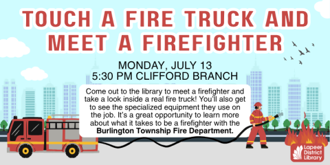 Touch a Fire Truck and Meet a Firefighter  Come out to the library to meet a firefighter and take a look inside a real fire truck! You’ll also get to see the specialized equipment they use on the job. It’s a great opportunity to learn more about what it takes to be a firefighter with the Burlington Township Fire Department. Monday, July 13 5:30 PM Clifford Branch